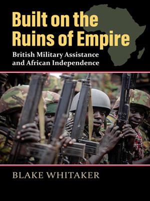 Built on the ruins of empire [electronic resource] : British military assistance and african independence. Blake Whitaker. 