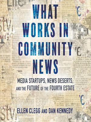 What works in community news  : Media startups, news deserts, and the future of the fourth estate. Ellen Clegg. 