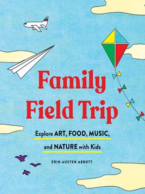 Family field trip  : Explore art, food, music, and nature with kids. Erin Austen Abbott. 
