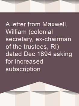A letter from Maxwell, William (colonial secretary, ex-chairman of the trustees, RI) dated Dec 1894 asking for increased subscription
