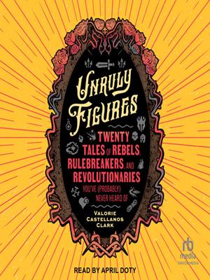 Unruly figures  : Twenty tales of rebels, rulebreakers, and revolutionaries you've (probably) never heard of. Valorie Castellanos Clark. 