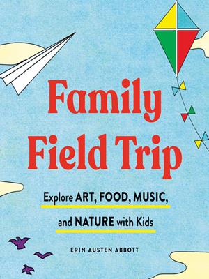 Family field trip  : Explore art, food, music, and nature with kid. Erin Austen Abbott. 